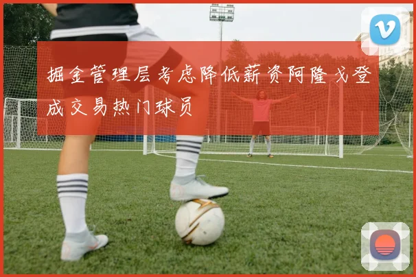 掘金管理层考虑降低薪资阿隆戈登成交易热门球员