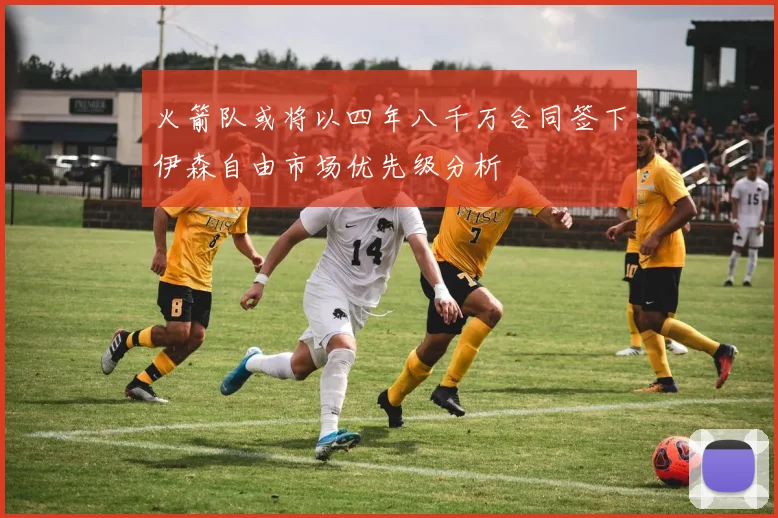 火箭队或将以四年八千万合同签下伊森自由市场优先级分析