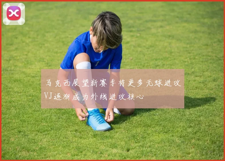 马克西展望新赛季将更多无球进攻VJ逐渐成为外线进攻核心