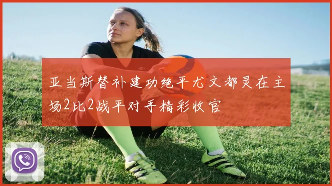 亚当斯替补建功绝平尤文都灵在主场2比2战平对手精彩收官