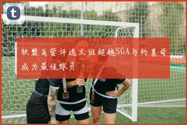 联盟高管评选文班超越SGA与约基奇成为最佳球员