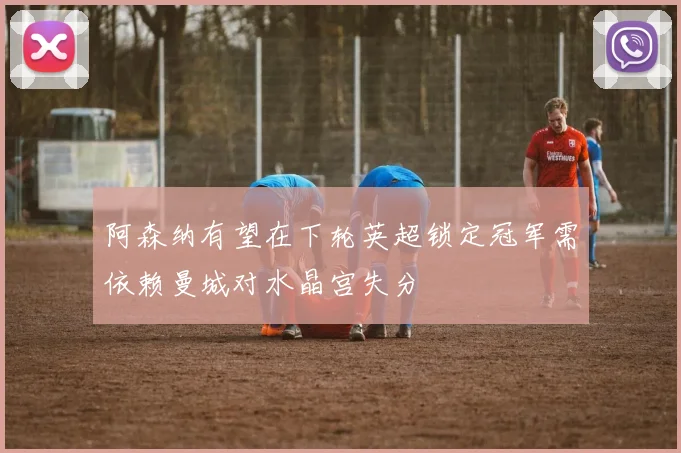 阿森纳有望在下轮英超锁定冠军需依赖曼城对水晶宫失分