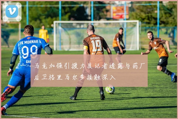 马竞加强引援力度记者透露与药厂后卫格里马尔多接触深入