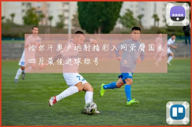 恰尔汗奥卢远射精彩入网荣膺国米四月最佳进球称号
