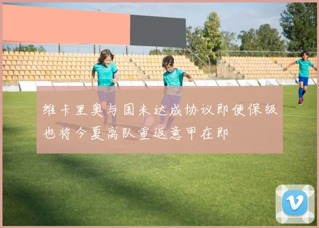 维卡里奥与国米达成协议即便保级也将今夏离队重返意甲在即