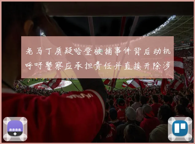 老马丁质疑哈登被捕事件背后动机呼吁警察应承担责任并直接开除涉事人员